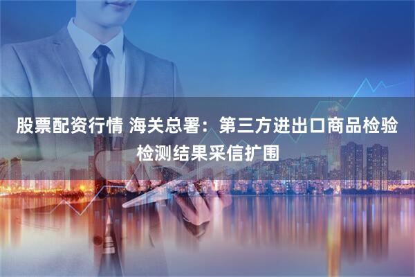 股票配资行情 海关总署：第三方进出口商品检验检测结果采信扩围