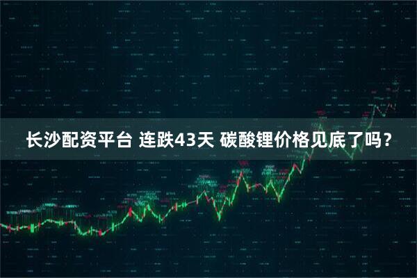 长沙配资平台 连跌43天 碳酸锂价格见底了吗？