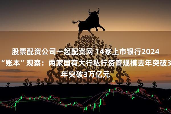 股票配资公司一起配资网 14家上市银行2024年私行“账本”观察：两家国有大行私行资管规模去年突破3万亿元