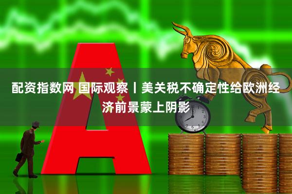 配资指数网 国际观察丨美关税不确定性给欧洲经济前景蒙上阴影