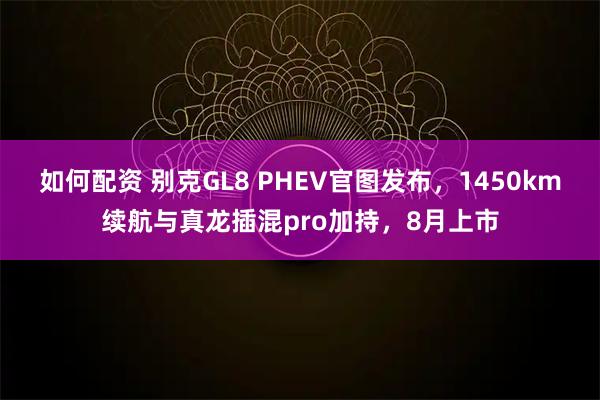 如何配资 别克GL8 PHEV官图发布，1450km续航与真龙插混pro加持，8月上市