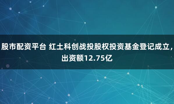 股市配资平台 红土科创战投股权投资基金登记成立，出资额12.75亿