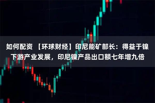 如何配资 【环球财经】印尼能矿部长：得益于镍下游产业发展，印尼镍产品出口额七年增九倍
