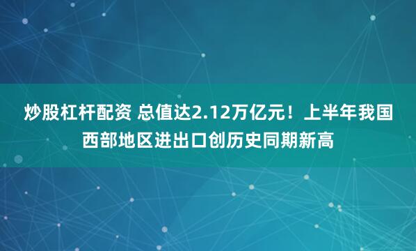 炒股杠杆配资 总值达2.12万亿元！上半年我国西部地区进出口创历史同期新高