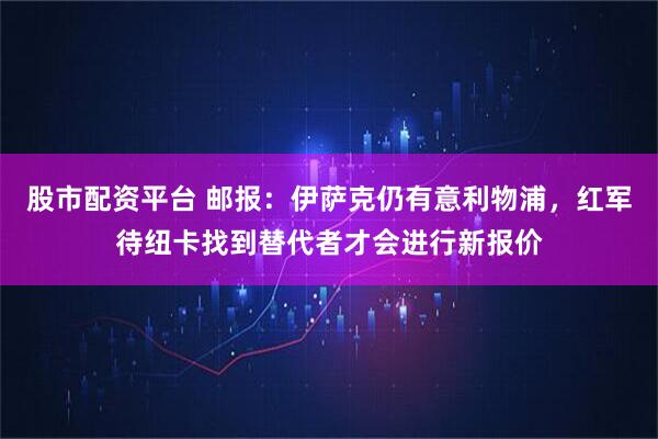 股市配资平台 邮报：伊萨克仍有意利物浦，红军待纽卡找到替代者才会进行新报价