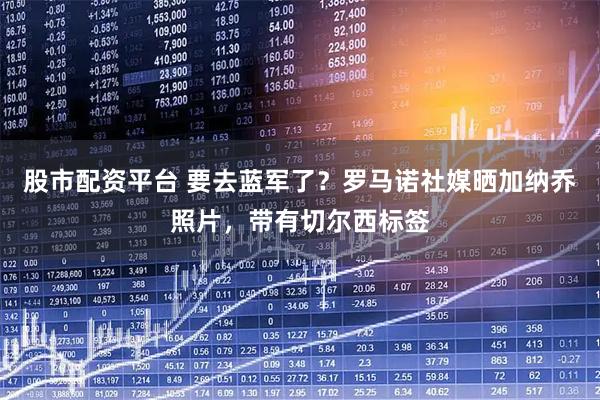 股市配资平台 要去蓝军了？罗马诺社媒晒加纳乔照片，带有切尔西标签