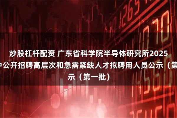 炒股杠杆配资 广东省科学院半导体研究所2025年集中公开招聘高层次和急需紧缺人才拟聘用人员公示（第一批）