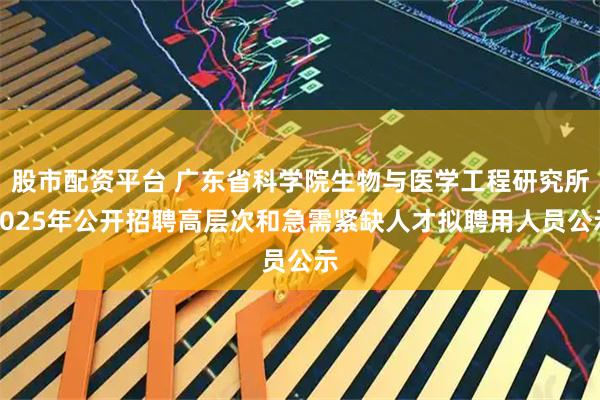 股市配资平台 广东省科学院生物与医学工程研究所2025年公开招聘高层次和急需紧缺人才拟聘用人员公示
