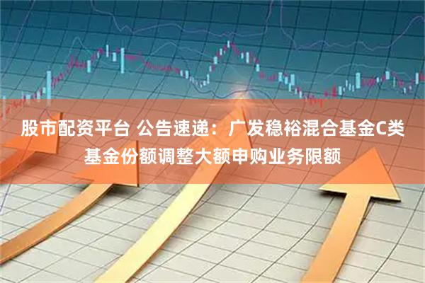 股市配资平台 公告速递：广发稳裕混合基金C类基金份额调整大额申购业务限额