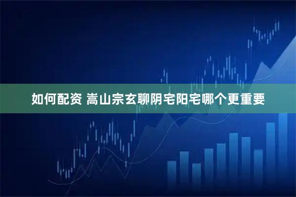 如何配资 嵩山宗玄聊阴宅阳宅哪个更重要