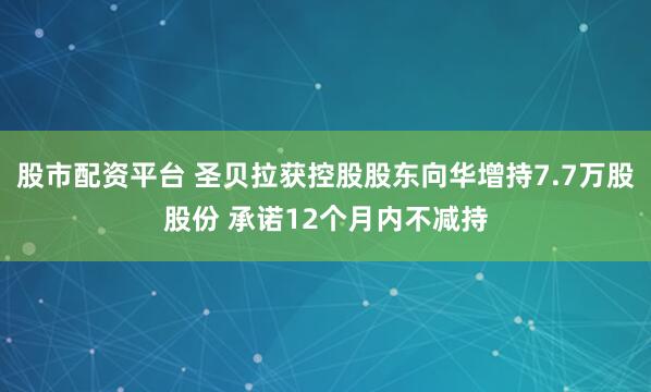 股市配资平台 圣贝拉获控股股东向华增持7.7万股股份 承诺12个月内不减持
