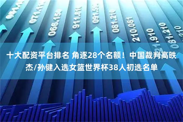 十大配资平台排名 角逐28个名额！中国裁判高昳杰/孙健入选女篮世界杯38人初选名单