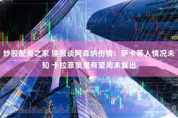 炒股配资之家 镜报谈阿森纳伤情：萨卡等人情况未知 卡拉菲奥里有望周末复出